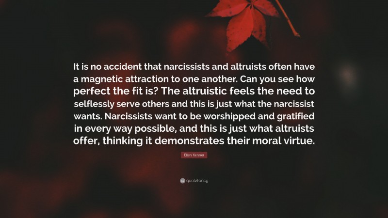 Ellen Kenner Quote: “It is no accident that narcissists and altruists often have a magnetic attraction to one another. Can you see how perfect the fit is? The altruistic feels the need to selflessly serve others and this is just what the narcissist wants. Narcissists want to be worshipped and gratified in every way possible, and this is just what altruists offer, thinking it demonstrates their moral virtue.”