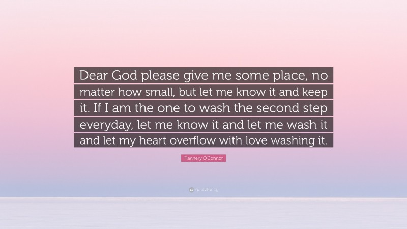 Flannery O'Connor Quote: “Dear God please give me some place, no matter how small, but let me know it and keep it. If I am the one to wash the second step everyday, let me know it and let me wash it and let my heart overflow with love washing it.”