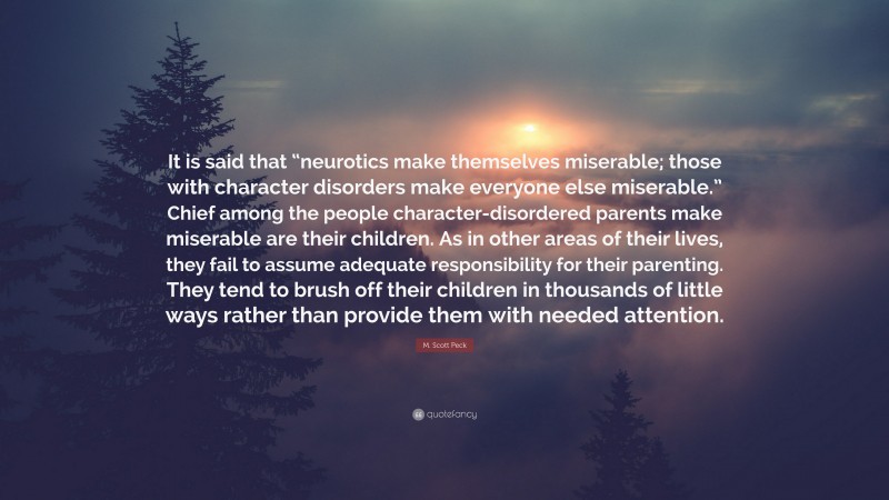 M. Scott Peck Quote: “It is said that “neurotics make themselves miserable; those with character disorders make everyone else miserable.” Chief among the people character-disordered parents make miserable are their children. As in other areas of their lives, they fail to assume adequate responsibility for their parenting. They tend to brush off their children in thousands of little ways rather than provide them with needed attention.”