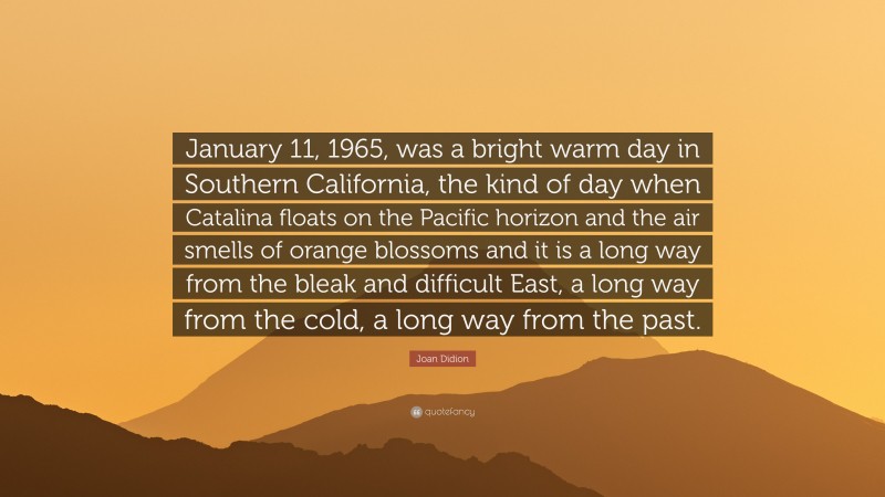 Joan Didion Quote: “January 11, 1965, was a bright warm day in Southern California, the kind of day when Catalina floats on the Pacific horizon and the air smells of orange blossoms and it is a long way from the bleak and difficult East, a long way from the cold, a long way from the past.”