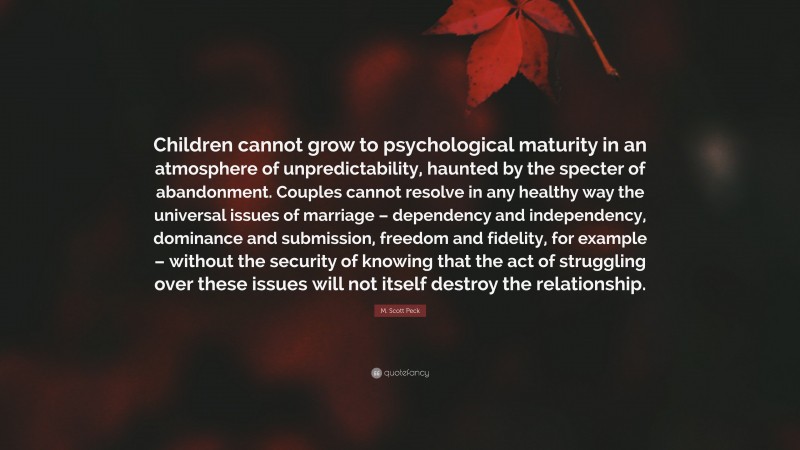 M. Scott Peck Quote: “Children cannot grow to psychological maturity in an atmosphere of unpredictability, haunted by the specter of abandonment. Couples cannot resolve in any healthy way the universal issues of marriage – dependency and independency, dominance and submission, freedom and fidelity, for example – without the security of knowing that the act of struggling over these issues will not itself destroy the relationship.”
