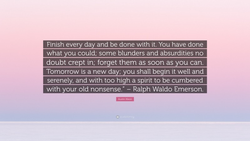Austin Kleon Quote: “Finish every day and be done with it. You have done what you could; some blunders and absurdities no doubt crept in; forget them as soon as you can. Tomorrow is a new day; you shall begin it well and serenely, and with too high a spirit to be cumbered with your old nonsense.” – Ralph Waldo Emerson.”