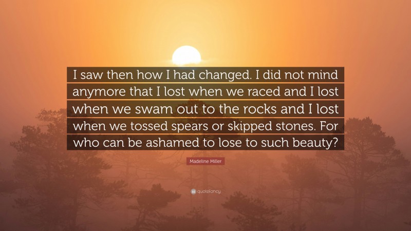 Madeline Miller Quote: “I saw then how I had changed. I did not mind anymore that I lost when we raced and I lost when we swam out to the rocks and I lost when we tossed spears or skipped stones. For who can be ashamed to lose to such beauty?”