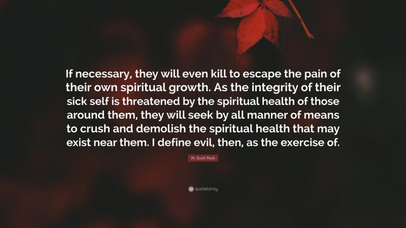 M. Scott Peck Quote: “If necessary, they will even kill to escape the pain of their own spiritual growth. As the integrity of their sick self is threatened by the spiritual health of those around them, they will seek by all manner of means to crush and demolish the spiritual health that may exist near them. I define evil, then, as the exercise of.”