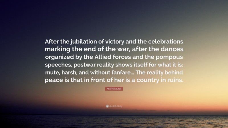 Antonio Iturbe Quote: “After the jubilation of victory and the celebrations marking the end of the war, after the dances organized by the Allied forces and the pompous speeches, postwar reality shows itself for what it is: mute, harsh, and without fanfare... The reality behind peace is that in front of her is a country in ruins.”