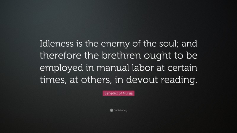 Benedict of Nursia Quote: “Idleness is the enemy of the soul; and therefore the brethren ought to be employed in manual labor at certain times, at others, in devout reading.”