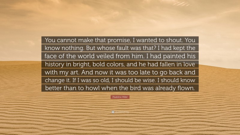 Madeline Miller Quote: “You cannot make that promise, I wanted to shout. You know nothing. But whose fault was that? I had kept the face of the world veiled from him. I had painted his history in bright, bold colors, and he had fallen in love with my art. And now it was too late to go back and change it. If I was so old, I should be wise. I should know better than to howl when the bird was already flown.”