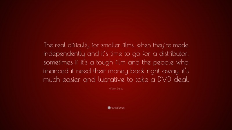 Willem Dafoe Quote: “The real difficulty for smaller films, when they’re made independently and it’s time to go for a distributor, sometimes if it’s a tough film and the people who financed it need their money back right away, it’s much easier and lucrative to take a DVD deal.”