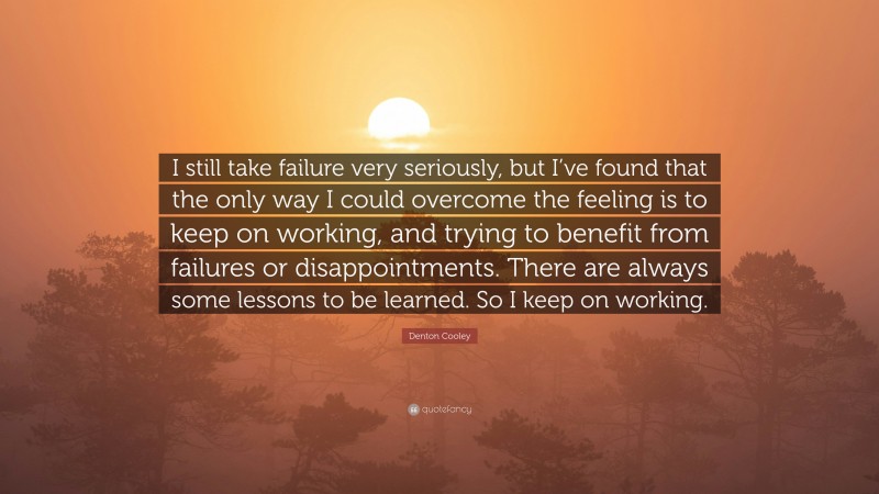 Denton Cooley Quote: “I still take failure very seriously, but I’ve found that the only way I could overcome the feeling is to keep on working, and trying to benefit from failures or disappointments. There are always some lessons to be learned. So I keep on working.”