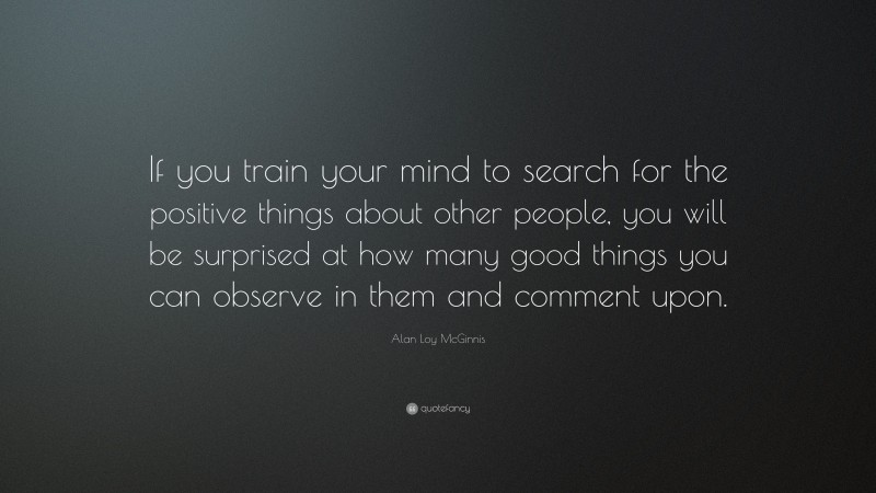 Alan Loy McGinnis Quote: “If you train your mind to search for the positive things about other people, you will be surprised at how many good things you can observe in them and comment upon.”