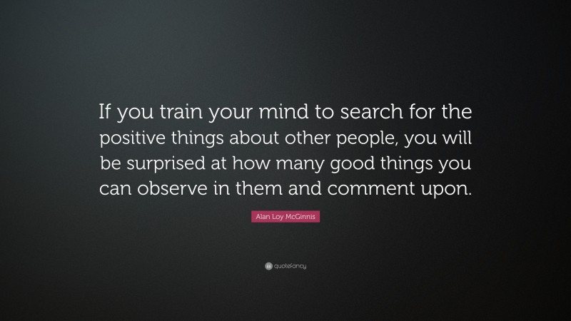 Alan Loy McGinnis Quote: “If you train your mind to search for the positive things about other people, you will be surprised at how many good things you can observe in them and comment upon.”