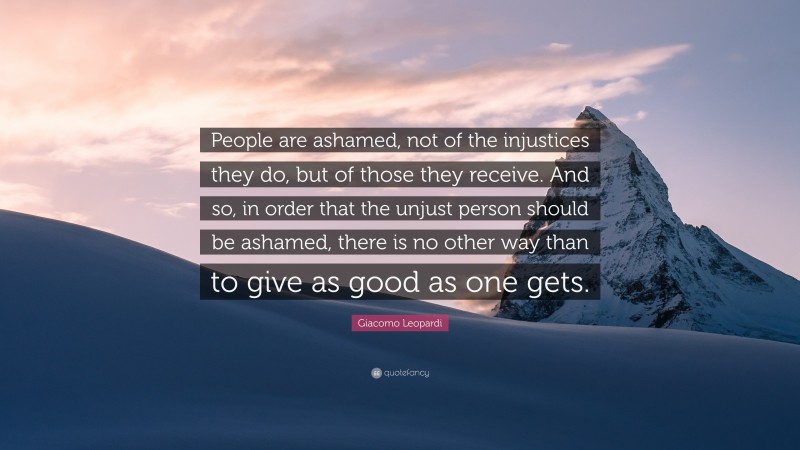 Giacomo Leopardi Quote: “People are ashamed, not of the injustices they do, but of those they receive. And so, in order that the unjust person should be ashamed, there is no other way than to give as good as one gets.”