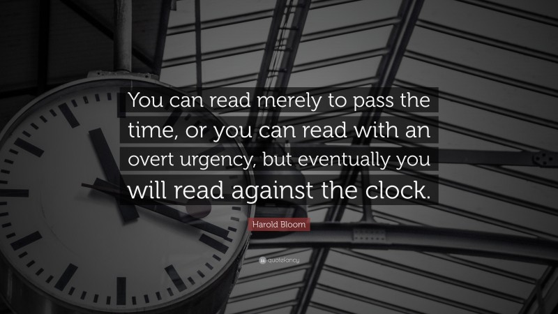 Harold Bloom Quote: “You can read merely to pass the time, or you can read with an overt urgency, but eventually you will read against the clock.”