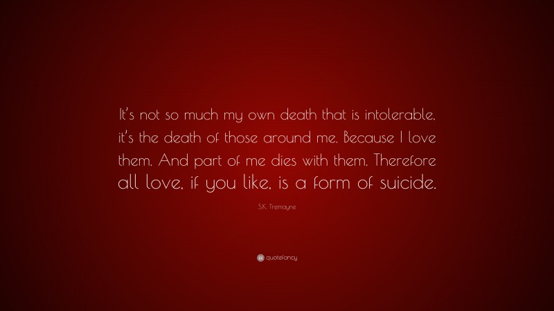 S.K. Tremayne Quote: “It’s not so much my own death that is intolerable, it’s the death of those around me. Because I love them. And part of me dies with them. Therefore all love, if you like, is a form of suicide.”