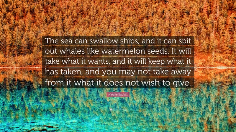 Natalie Babbitt Quote: “The sea can swallow ships, and it can spit out whales like watermelon seeds. It will take what it wants, and it will keep what it has taken, and you may not take away from it what it does not wish to give.”