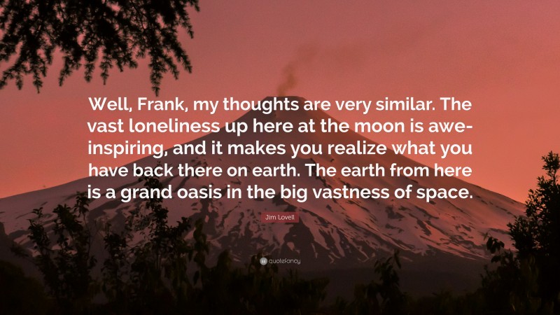 Jim Lovell Quote: “Well, Frank, my thoughts are very similar. The vast loneliness up here at the moon is awe-inspiring, and it makes you realize what you have back there on earth. The earth from here is a grand oasis in the big vastness of space.”