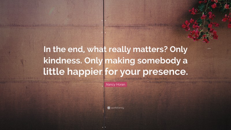 Nancy Horan Quote: “In the end, what really matters? Only kindness. Only making somebody a little happier for your presence.”