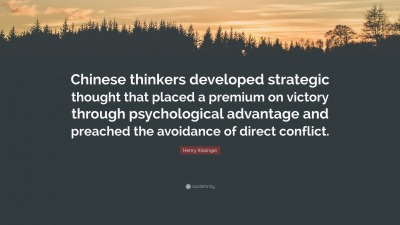 Henry Kissinger Quote: “Chinese thinkers developed strategic thought that placed a premium on victory through psychological advantage and preached the avoidance of direct conflict.”
