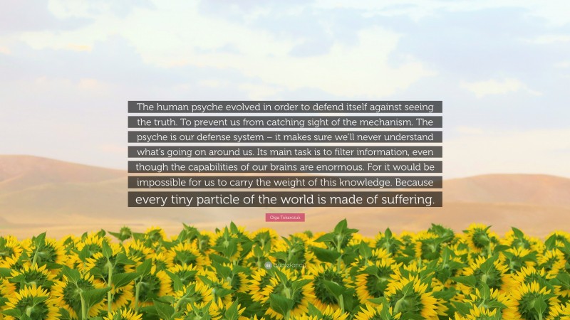 Olga Tokarczuk Quote: “The human psyche evolved in order to defend itself against seeing the truth. To prevent us from catching sight of the mechanism. The psyche is our defense system – it makes sure we’ll never understand what’s going on around us. Its main task is to filter information, even though the capabilities of our brains are enormous. For it would be impossible for us to carry the weight of this knowledge. Because every tiny particle of the world is made of suffering.”