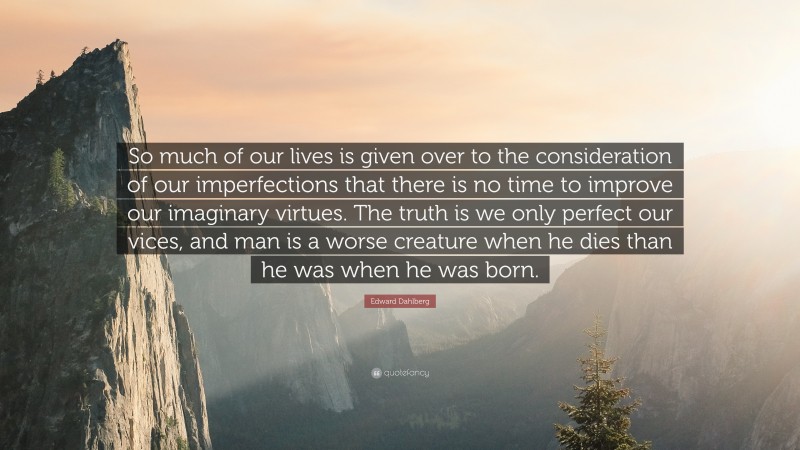 Edward Dahlberg Quote: “So much of our lives is given over to the consideration of our imperfections that there is no time to improve our imaginary virtues. The truth is we only perfect our vices, and man is a worse creature when he dies than he was when he was born.”