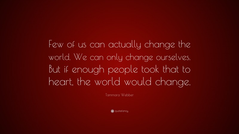 Tammara Webber Quote: “Few of us can actually change the world. We can only change ourselves. But if enough people took that to heart, the world would change.”