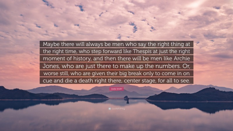 Zadie Smith Quote: “Maybe there will always be men who say the right thing at the right time, who step forward like Thespis at just the right moment of history, and then there will be men like Archie Jones, who are just there to make up the numbers. Or, worse still, who are given their big break only to come in on cue and die a death right there, center stage, for all to see.”