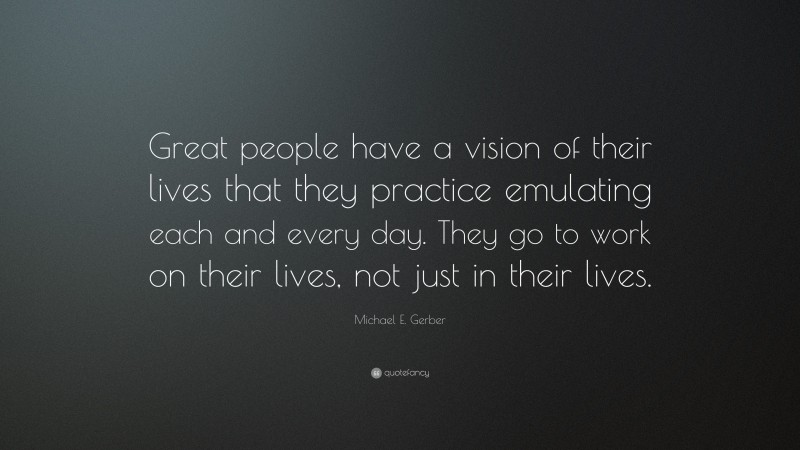 Michael E. Gerber Quote: “Great people have a vision of their lives that they practice emulating each and every day. They go to work on their lives, not just in their lives.”