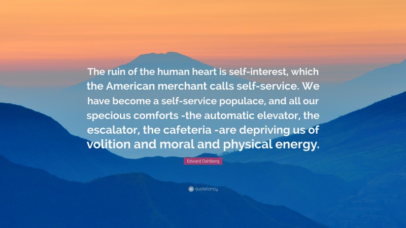 Edward Dahlberg Quote: “The ruin of the human heart is self-interest, which the American merchant calls self-service. We have become a self-service populace, and all our specious comforts -the automatic elevator, the escalator, the cafeteria -are depriving us of volition and moral and physical energy.”