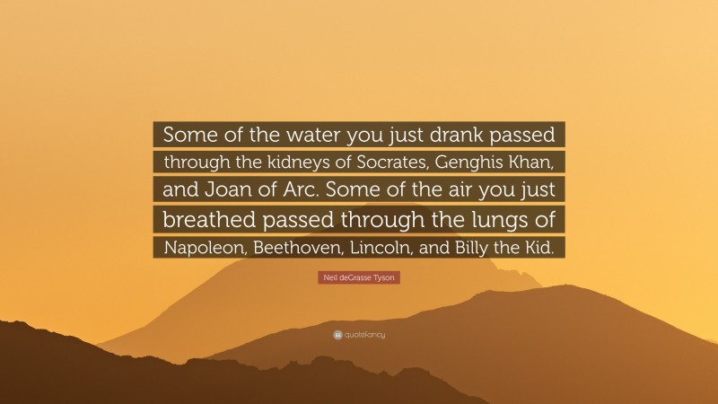 Neil deGrasse Tyson Quote: “Some of the water you just drank passed through the kidneys of Socrates, Genghis Khan, and Joan of Arc. Some of the air you just breathed passed through the lungs of Napoleon, Beethoven, Lincoln, and Billy the Kid.”