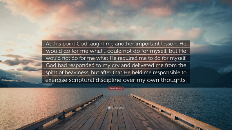 Derek Prince Quote: “At this point God taught me another important lesson: He would do for me what I could not do for myself, but He would not do for me what He required me to do for myself. God had responded to my cry and delivered me from the spirit of heaviness, but after that He held me responsible to exercise scriptural discipline over my own thoughts.”