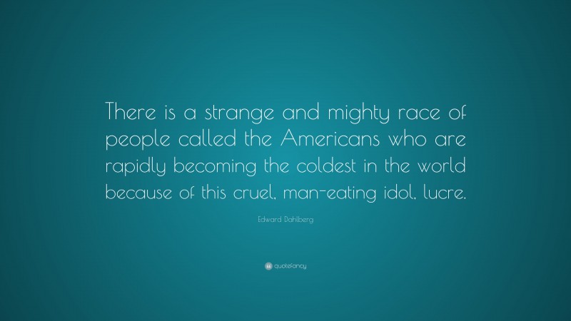Edward Dahlberg Quote: “There is a strange and mighty race of people called the Americans who are rapidly becoming the coldest in the world because of this cruel, man-eating idol, lucre.”