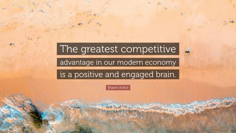 Shawn Achor Quote: “The greatest competitive advantage in our modern economy is a positive and engaged brain.”