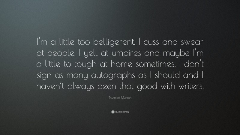 Thurman Munson Quote: “I’m a little too belligerent. I cuss and swear at people. I yell at umpires and maybe I’m a little to tough at home sometimes. I don’t sign as many autographs as I should and I haven’t always been that good with writers.”