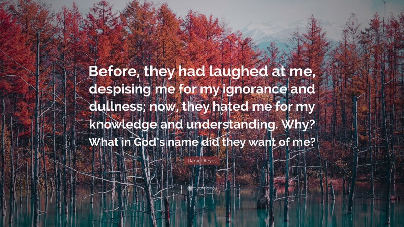 Daniel Keyes Quote: “Before, they had laughed at me, despising me for my ignorance and dullness; now, they hated me for my knowledge and understanding. Why? What in God’s name did they want of me?”
