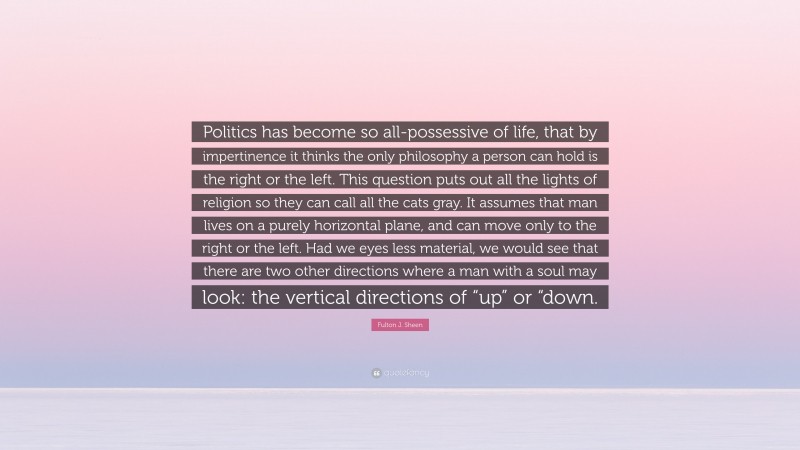 Fulton J. Sheen Quote: “Politics has become so all-possessive of life, that by impertinence it thinks the only philosophy a person can hold is the right or the left. This question puts out all the lights of religion so they can call all the cats gray. It assumes that man lives on a purely horizontal plane, and can move only to the right or the left. Had we eyes less material, we would see that there are two other directions where a man with a soul may look: the vertical directions of “up” or “down.”