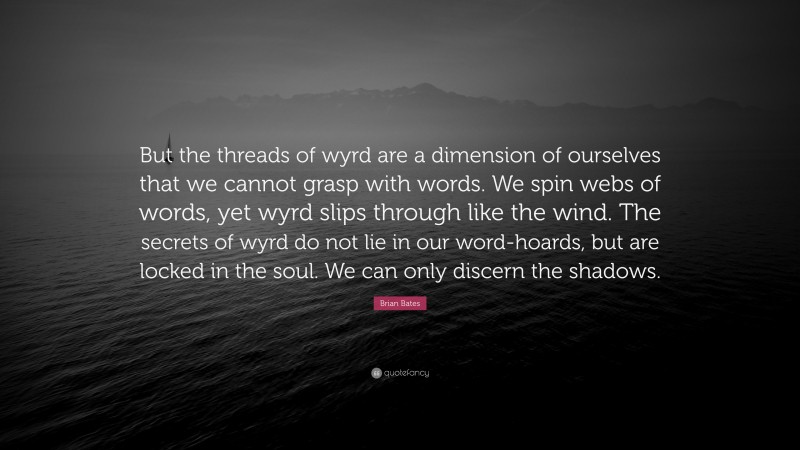 Brian Bates Quote: “But the threads of wyrd are a dimension of ourselves that we cannot grasp with words. We spin webs of words, yet wyrd slips through like the wind. The secrets of wyrd do not lie in our word-hoards, but are locked in the soul. We can only discern the shadows.”