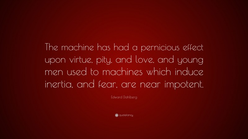 Edward Dahlberg Quote: “The machine has had a pernicious effect upon virtue, pity, and love, and young men used to machines which induce inertia, and fear, are near impotent.”