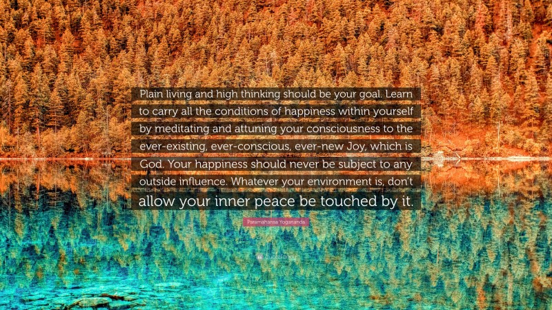 Paramahansa Yogananda Quote: “Plain living and high thinking should be your goal. Learn to carry all the conditions of happiness within yourself by meditating and attuning your consciousness to the ever-existing, ever-conscious, ever-new Joy, which is God. Your happiness should never be subject to any outside influence. Whatever your environment is, don’t allow your inner peace be touched by it.”