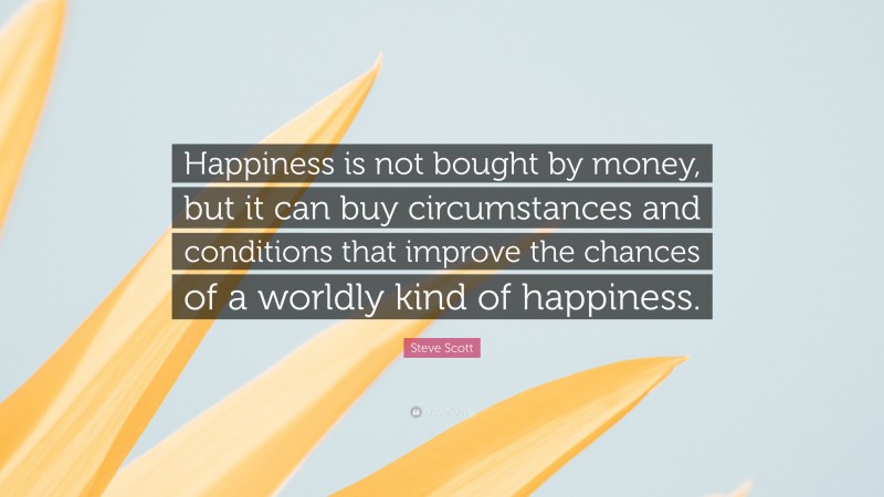 Steve Scott Quote: “Happiness is not bought by money, but it can buy circumstances and conditions that improve the chances of a worldly kind of happiness.”