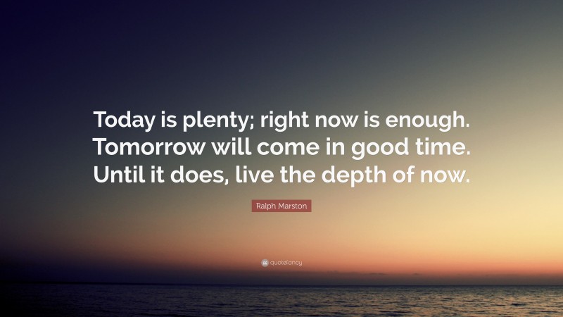 Ralph Marston Quote: “Today is plenty; right now is enough. Tomorrow will come in good time. Until it does, live the depth of now.”