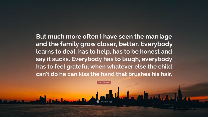 Lucia Berlin Quote: “But much more often I have seen the marriage and the family grow closer, better. Everybody learns to deal, has to help, has to be honest and say it sucks. Everybody has to laugh, everybody has to feel grateful when whatever else the child can’t do he can kiss the hand that brushes his hair.”