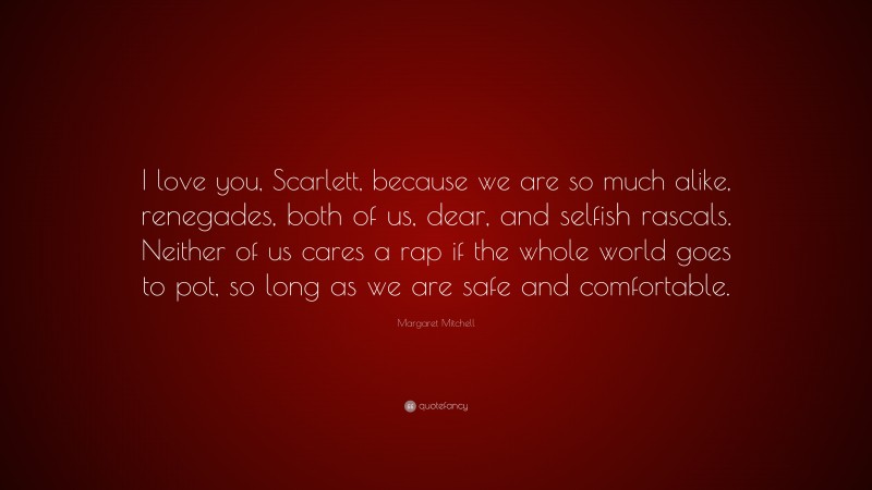 Margaret Mitchell Quote: “I love you, Scarlett, because we are so much alike, renegades, both of us, dear, and selfish rascals. Neither of us cares a rap if the whole world goes to pot, so long as we are safe and comfortable.”
