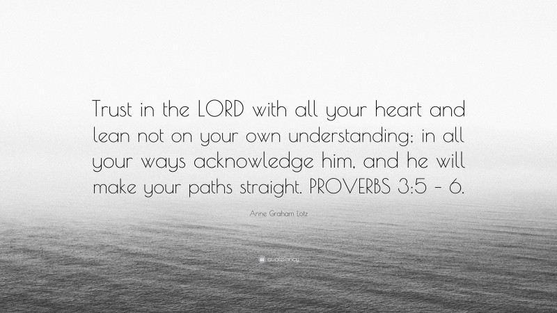 Anne Graham Lotz Quote: “Trust in the LORD with all your heart and lean not on your own understanding; in all your ways acknowledge him, and he will make your paths straight. PROVERBS 3:5 – 6.”