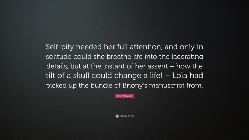 Ian McEwan Quote: “Self-pity needed her full attention, and only in solitude could she breathe life into the lacerating details, but at the instant of her assent – how the tilt of a skull could change a life! – Lola had picked up the bundle of Briony’s manuscript from.”