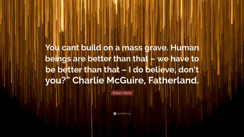 Robert Harris Quote: “You cant build on a mass grave. Human beings are better than that – we have to be better than that – I do believe, don’t you?” Charlie McGuire, Fatherland.”