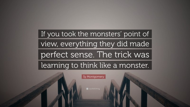 Sy Montgomery Quote: “If you took the monsters’ point of view, everything they did made perfect sense. The trick was learning to think like a monster.”