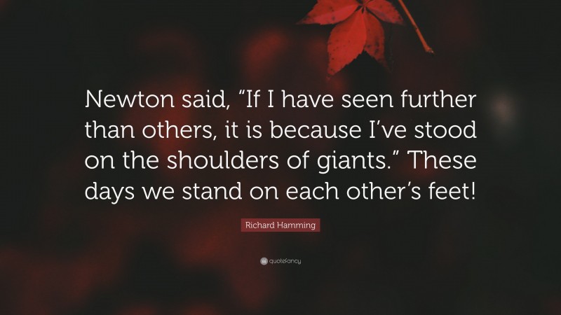 Richard Hamming Quote: “Newton said, “If I have seen further than others, it is because I’ve stood on the shoulders of giants.” These days we stand on each other’s feet!”