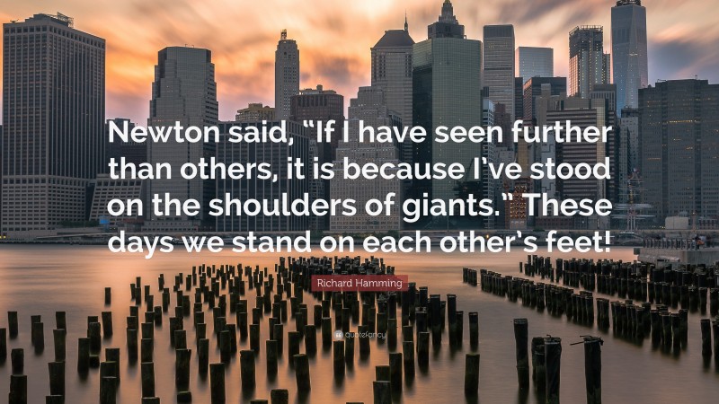 Richard Hamming Quote: “Newton said, “If I have seen further than others, it is because I’ve stood on the shoulders of giants.” These days we stand on each other’s feet!”