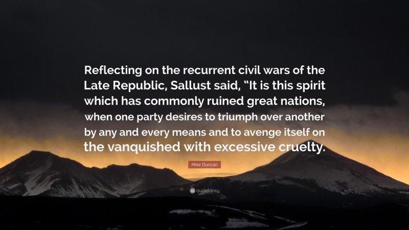 Mike Duncan Quote: “Reflecting on the recurrent civil wars of the Late Republic, Sallust said, “It is this spirit which has commonly ruined great nations, when one party desires to triumph over another by any and every means and to avenge itself on the vanquished with excessive cruelty.”