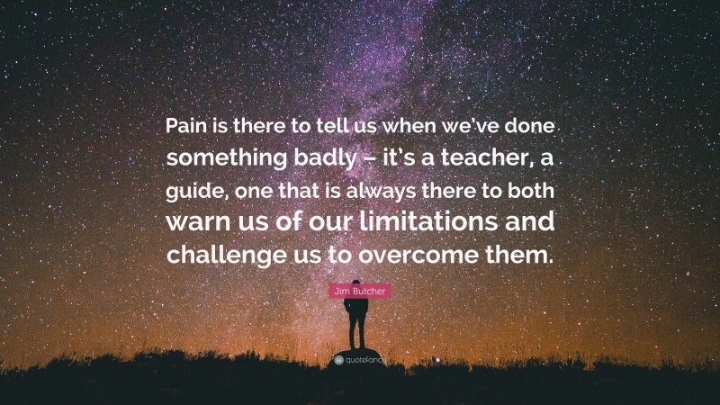 Jim Butcher Quote: “Pain is there to tell us when we’ve done something badly – it’s a teacher, a guide, one that is always there to both warn us of our limitations and challenge us to overcome them.”